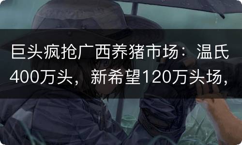 巨头疯抢广西养猪市场：温氏400万头，新希望120万头场，力源300