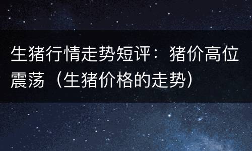 生猪行情走势短评：猪价高位震荡（生猪价格的走势）