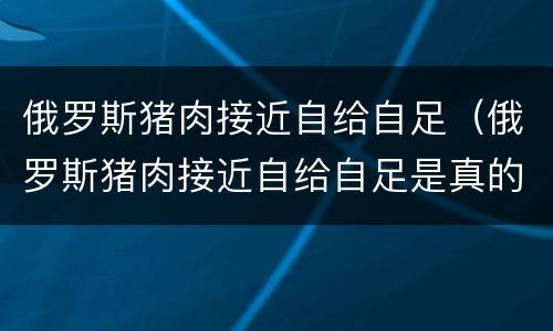 俄罗斯猪肉接近自给自足（俄罗斯猪肉接近自给自足是真的吗）