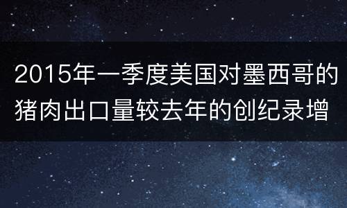 2015年一季度美国对墨西哥的猪肉出口量较去年的创纪录增速增长7%