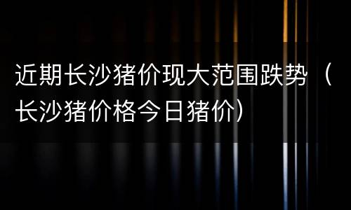 近期长沙猪价现大范围跌势（长沙猪价格今日猪价）