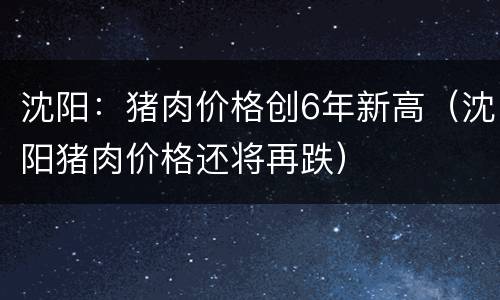 沈阳：猪肉价格创6年新高（沈阳猪肉价格还将再跌）