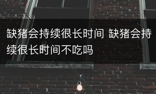 缺猪会持续很长时间 缺猪会持续很长时间不吃吗