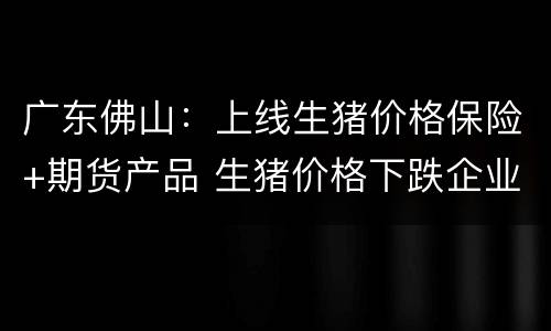 广东佛山：上线生猪价格保险+期货产品 生猪价格下跌企业可获赔付