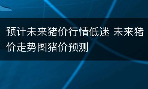 预计未来猪价行情低迷 未来猪价走势图猪价预测