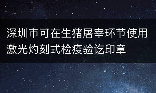 深圳市可在生猪屠宰环节使用激光灼刻式检疫验讫印章
