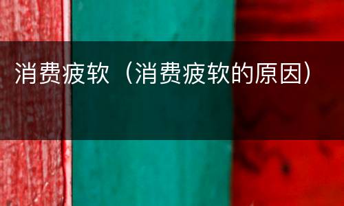 消费疲软（消费疲软的原因）