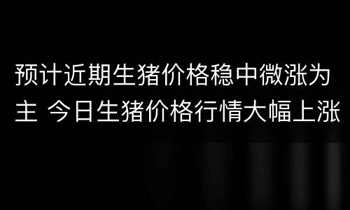 预计近期生猪价格稳中微涨为主 今日生猪价格行情大幅上涨