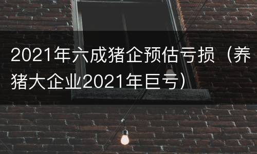 2021年六成猪企预估亏损（养猪大企业2021年巨亏）