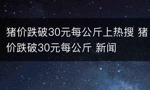 猪价跌破30元每公斤上热搜 猪价跌破30元每公斤 新闻