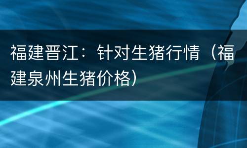 福建晋江：针对生猪行情（福建泉州生猪价格）