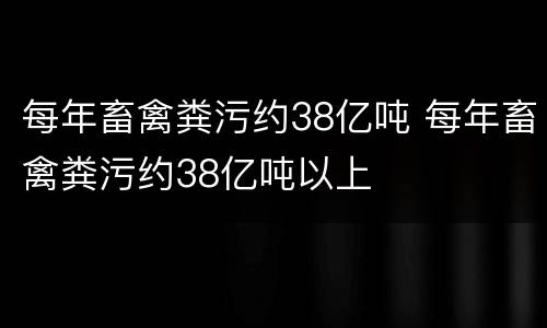 每年畜禽粪污约38亿吨 每年畜禽粪污约38亿吨以上