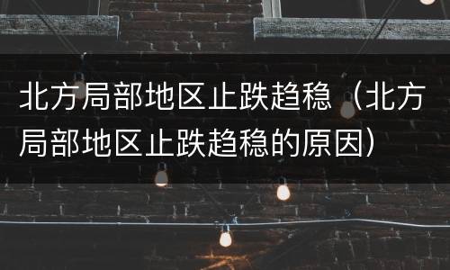 北方局部地区止跌趋稳（北方局部地区止跌趋稳的原因）