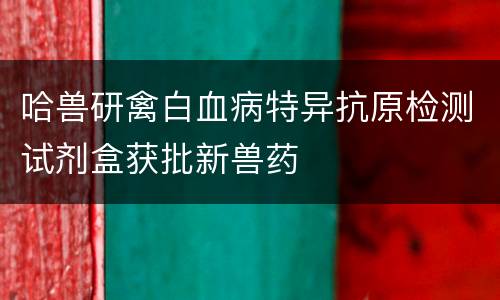 哈兽研禽白血病特异抗原检测试剂盒获批新兽药