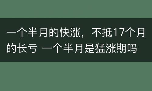 一个半月的快涨，不抵17个月的长亏 一个半月是猛涨期吗