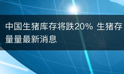 中国生猪库存将跌20％ 生猪存量量最新消息