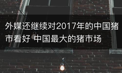 外媒还继续对2017年的中国猪市看好 中国最大的猪市场