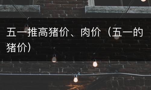 五一推高猪价、肉价（五一的猪价）