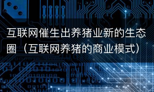 互联网催生出养猪业新的生态圈（互联网养猪的商业模式）