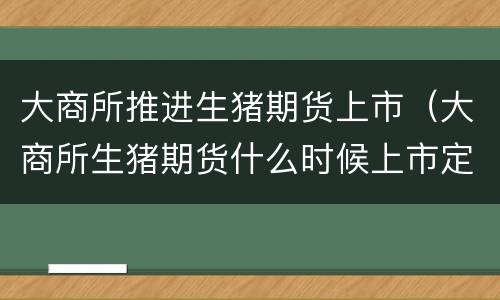 大商所推进生猪期货上市（大商所生猪期货什么时候上市定了吗?）