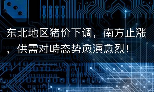 东北地区猪价下调，南方止涨，供需对峙态势愈演愈烈！