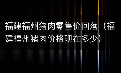 福建福州猪肉零售价回落（福建福州猪肉价格现在多少）