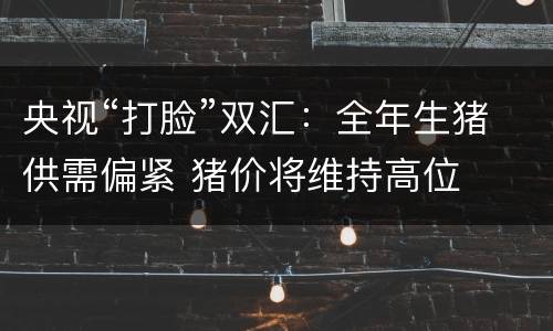 央视“打脸”双汇：全年生猪供需偏紧 猪价将维持高位