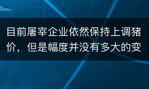目前屠宰企业依然保持上调猪价，但是幅度并没有多大的变化