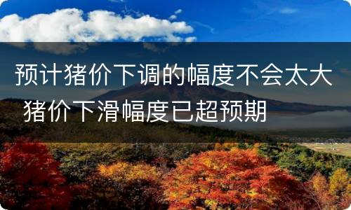 预计猪价下调的幅度不会太大 猪价下滑幅度已超预期