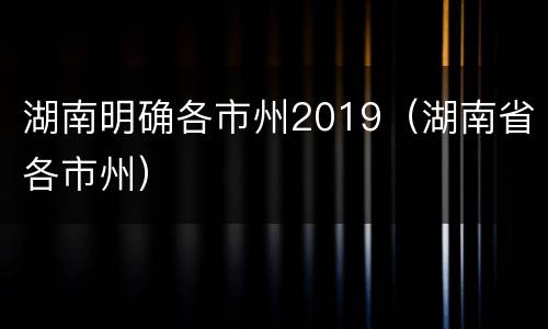 湖南明确各市州2019（湖南省各市州）