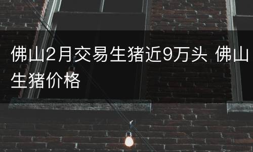 佛山2月交易生猪近9万头 佛山生猪价格