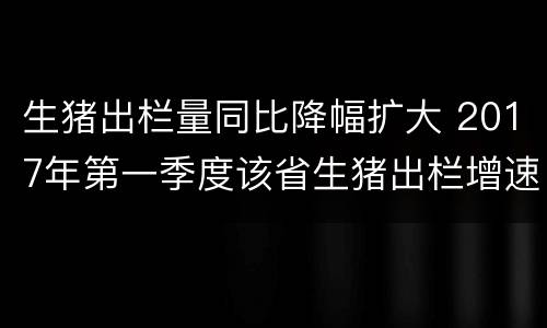 生猪出栏量同比降幅扩大 2017年第一季度该省生猪出栏增速比上年同期