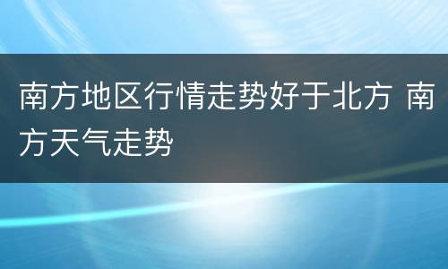 南方地区行情走势好于北方 南方天气走势