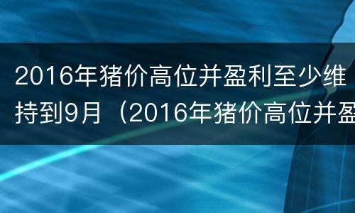 2016年猪价高位并盈利至少维持到9月（2016年猪价高位并盈利至少维持到9月10日）