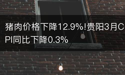 猪肉价格下降12.9%!贵阳3月CPI同比下降0.3%