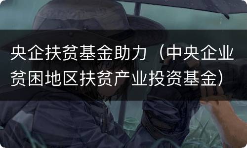 央企扶贫基金助力（中央企业贫困地区扶贫产业投资基金）