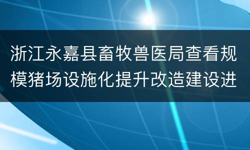 浙江永嘉县畜牧兽医局查看规模猪场设施化提升改造建设进度