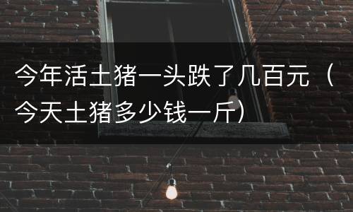 今年活土猪一头跌了几百元（今天土猪多少钱一斤）