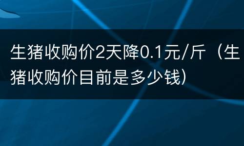 生猪收购价2天降0.1元/斤（生猪收购价目前是多少钱）