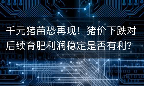 千元猪苗恐再现！猪价下跌对后续育肥利润稳定是否有利？