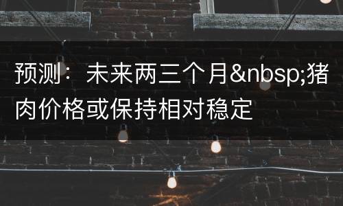 预测：未来两三个月&nbsp;猪肉价格或保持相对稳定