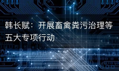 韩长赋：开展畜禽粪污治理等五大专项行动
