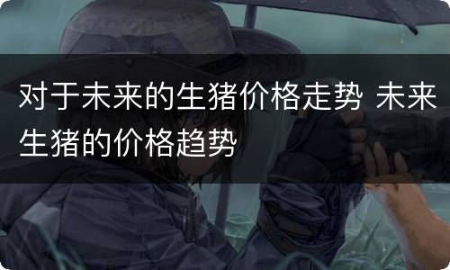 对于未来的生猪价格走势 未来生猪的价格趋势