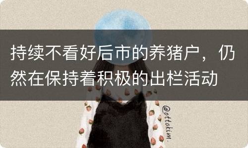 持续不看好后市的养猪户，仍然在保持着积极的出栏活动