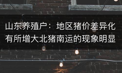 山东养殖户：地区猪价差异化有所增大北猪南运的现象明显增多