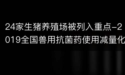 24家生猪养殖场被列入重点-2019全国兽用抗菌药使用减量化大行动