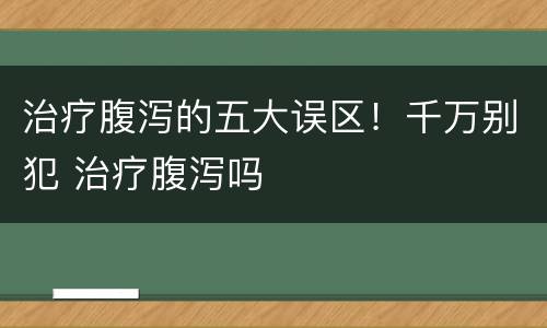 治疗腹泻的五大误区！千万别犯 治疗腹泻吗