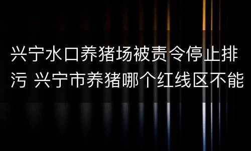 兴宁水口养猪场被责令停止排污 兴宁市养猪哪个红线区不能养