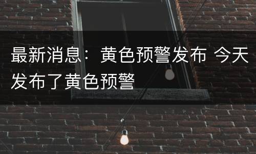 最新消息：黄色预警发布 今天发布了黄色预警