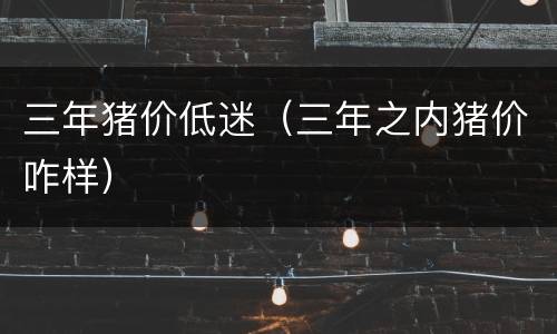 三年猪价低迷（三年之内猪价咋样）
